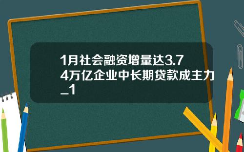1月社会融资增量达3.74万亿企业中长期贷款成主力_1