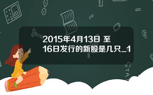 2015年4月13日 至16日发行的新股是几只_1
