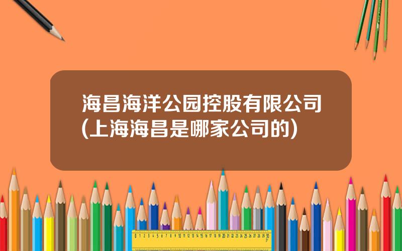 海昌海洋公园控股有限公司(上海海昌是哪家公司的)