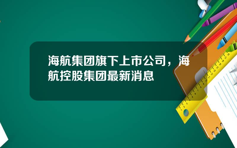 海航集团旗下上市公司，海航控股集团最新消息