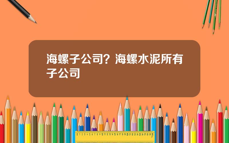 海螺子公司？海螺水泥所有子公司