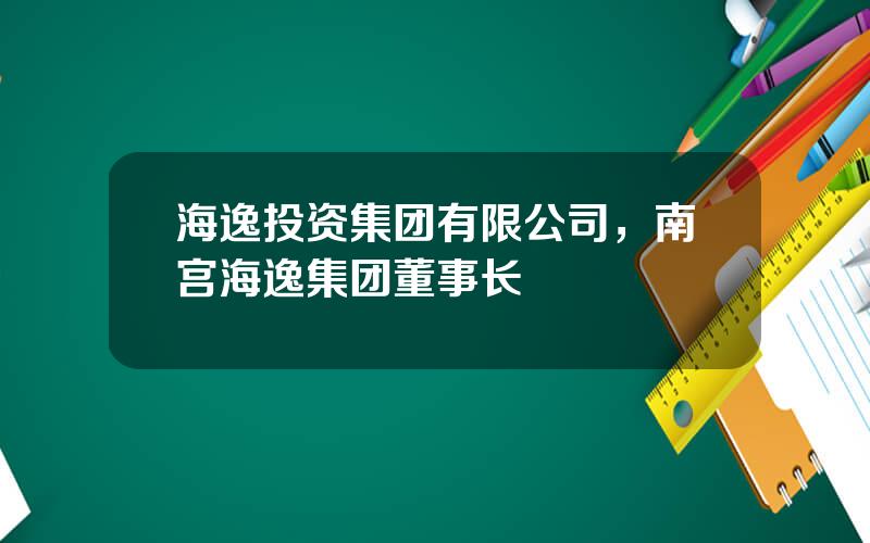 海逸投资集团有限公司，南宫海逸集团董事长