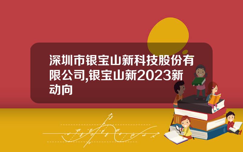深圳市银宝山新科技股份有限公司,银宝山新2023新动向