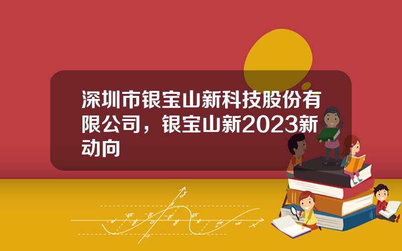 深圳市银宝山新科技股份有限公司，银宝山新2023新动向