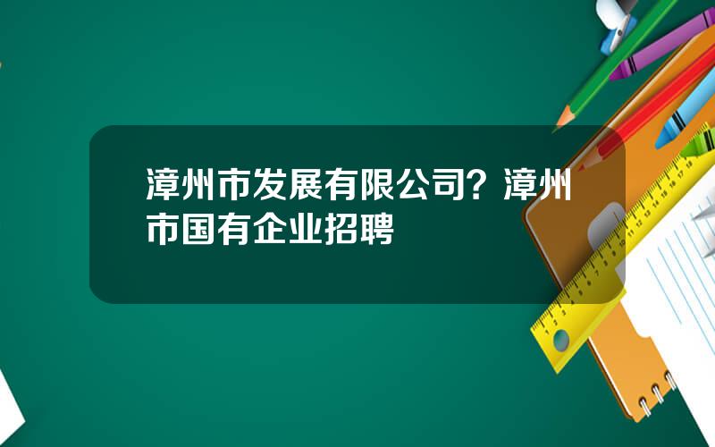漳州市发展有限公司？漳州市国有企业招聘