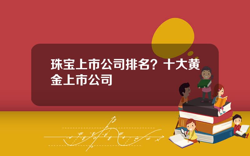 珠宝上市公司排名？十大黄金上市公司
