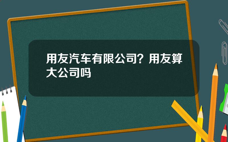 用友汽车有限公司？用友算大公司吗
