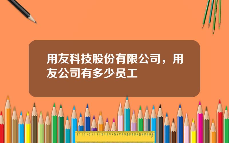 用友科技股份有限公司，用友公司有多少员工