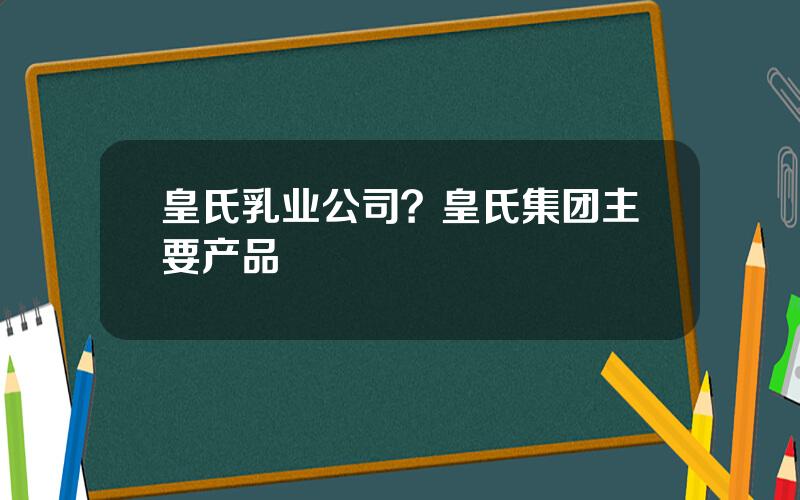 皇氏乳业公司？皇氏集团主要产品