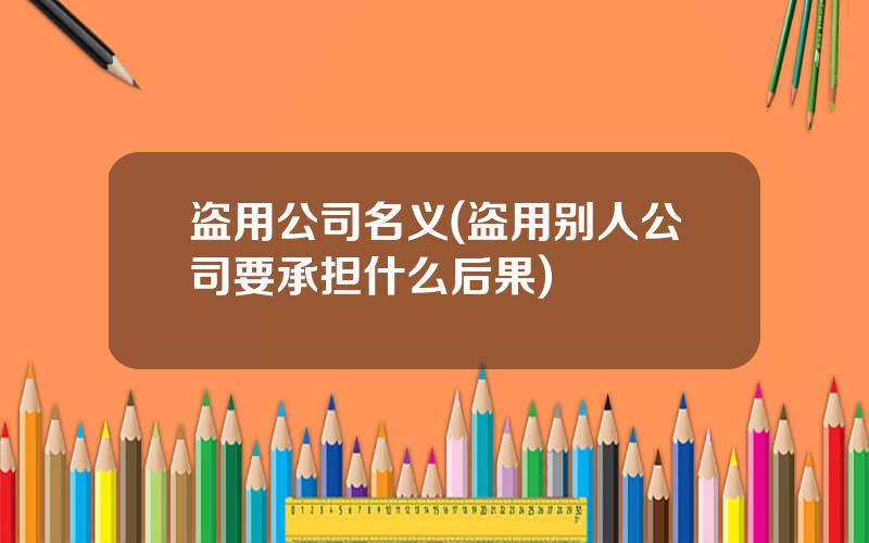 盗用公司名义(盗用别人公司要承担什么后果)