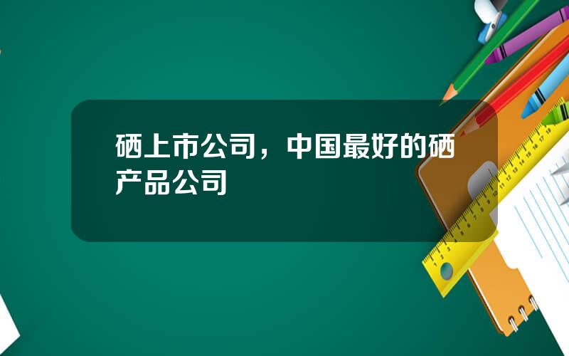 硒上市公司，中国最好的硒产品公司