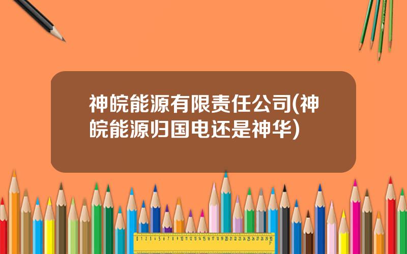 神皖能源有限责任公司(神皖能源归国电还是神华)