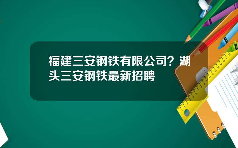 福建三安钢铁有限公司？湖头三安钢铁最新招聘
