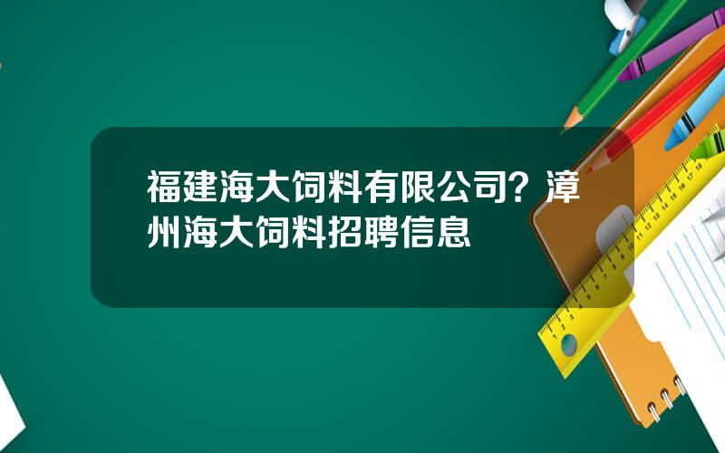 福建海大饲料有限公司？漳州海大饲料招聘信息