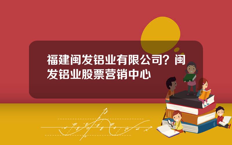 福建闽发铝业有限公司？闽发铝业股票营销中心