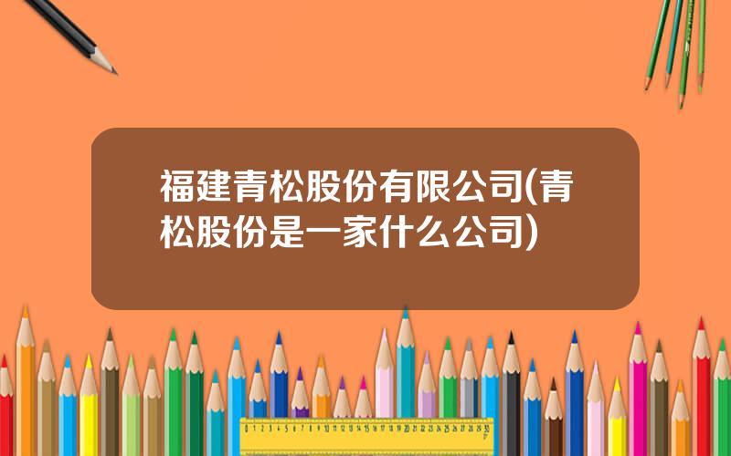 福建青松股份有限公司(青松股份是一家什么公司)