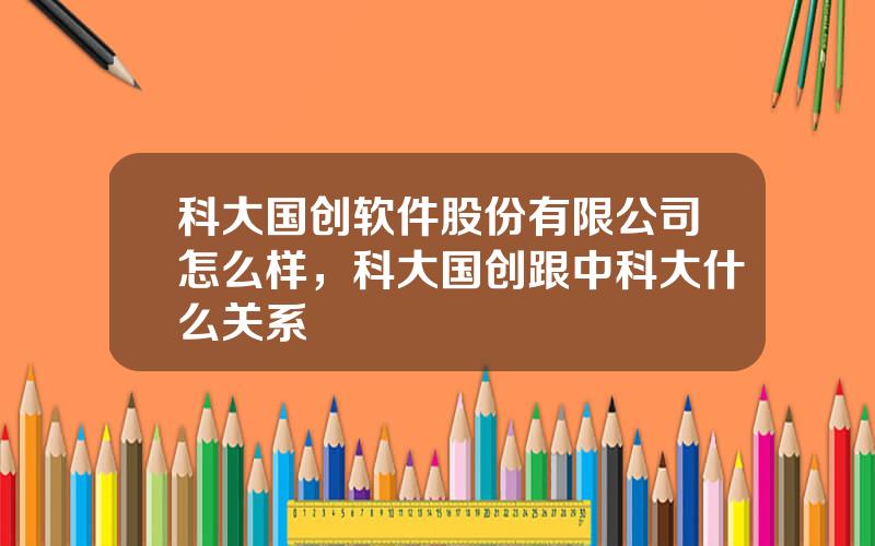 科大国创软件股份有限公司怎么样，科大国创跟中科大什么关系