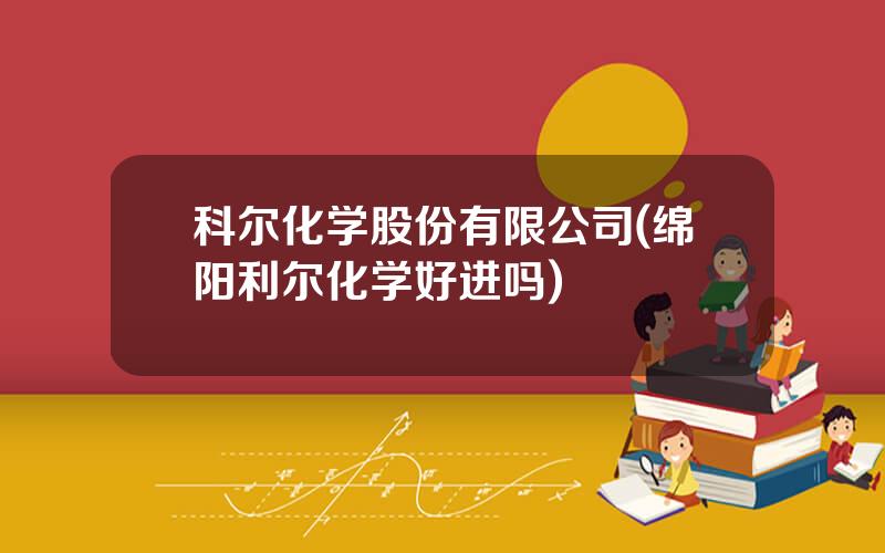 科尔化学股份有限公司(绵阳利尔化学好进吗)