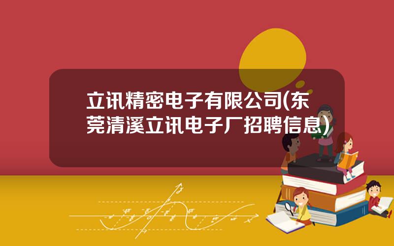 立讯精密电子有限公司(东莞清溪立讯电子厂招聘信息)
