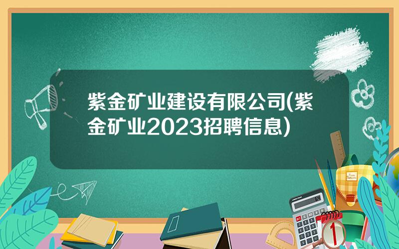 紫金矿业建设有限公司(紫金矿业2023招聘信息)