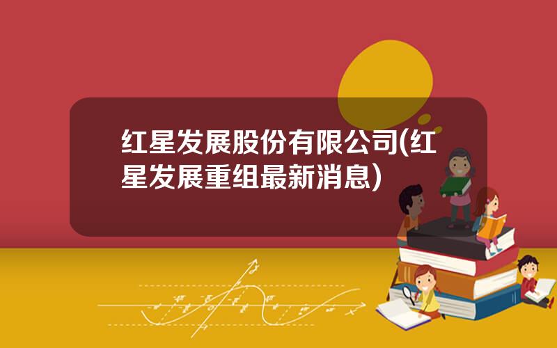 红星发展股份有限公司(红星发展重组最新消息)