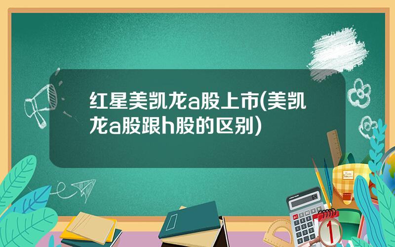 红星美凯龙a股上市(美凯龙a股跟h股的区别)