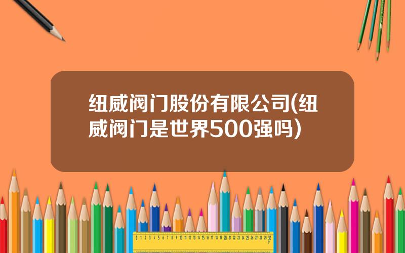 纽威阀门股份有限公司(纽威阀门是世界500强吗)