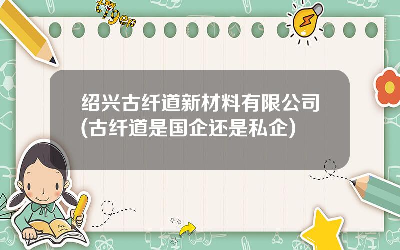绍兴古纤道新材料有限公司(古纤道是国企还是私企)