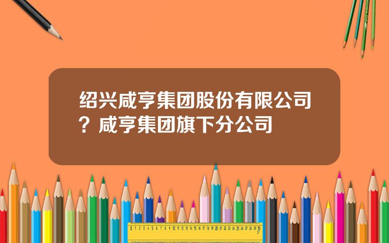 绍兴咸亨集团股份有限公司？咸亨集团旗下分公司