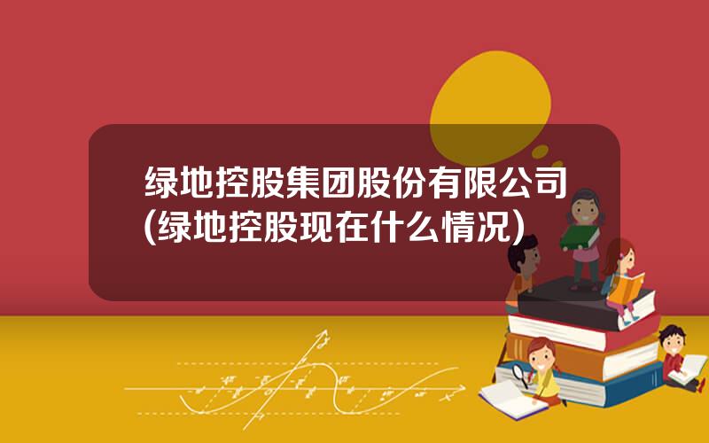 绿地控股集团股份有限公司(绿地控股现在什么情况)