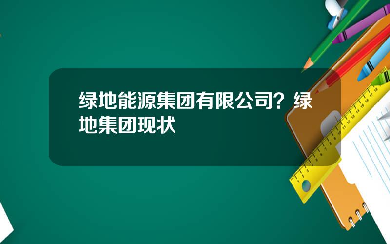 绿地能源集团有限公司？绿地集团现状