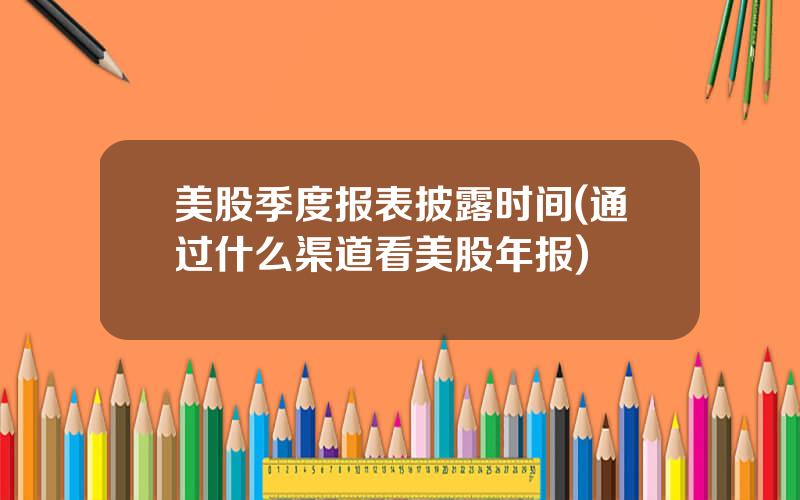 美股季度报表披露时间(通过什么渠道看美股年报)