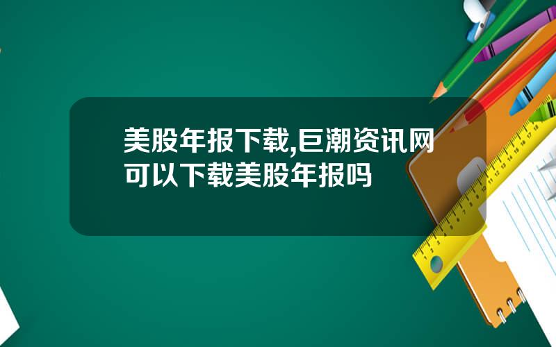 美股年报下载,巨潮资讯网可以下载美股年报吗