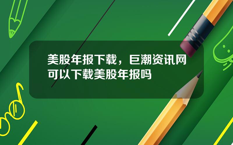 美股年报下载，巨潮资讯网可以下载美股年报吗