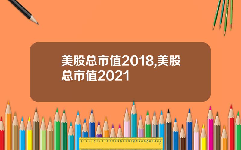美股总市值2018,美股总市值2021