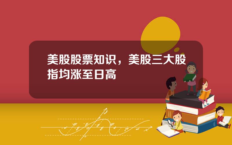美股股票知识，美股三大股指均涨至日高