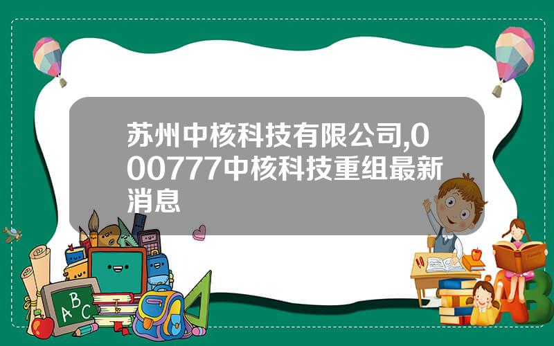 苏州中核科技有限公司,000777中核科技重组最新消息