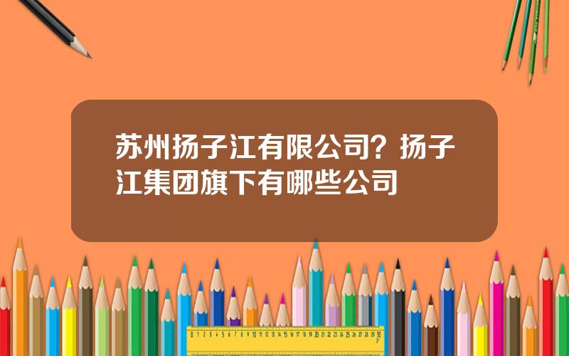 苏州扬子江有限公司？扬子江集团旗下有哪些公司