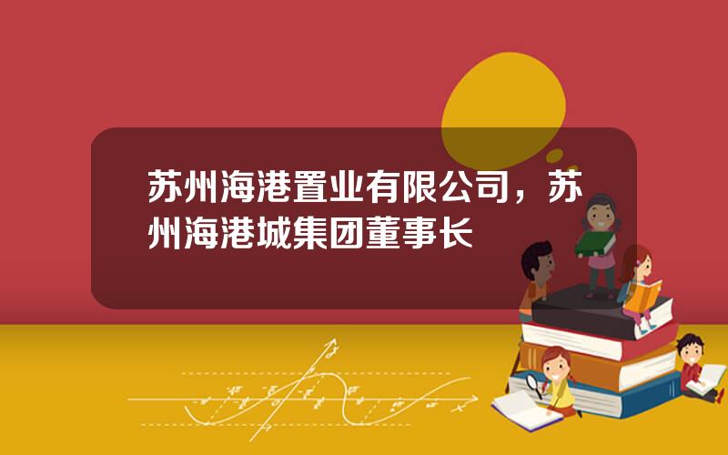 苏州海港置业有限公司，苏州海港城集团董事长