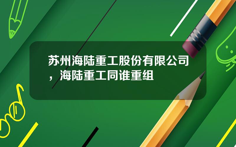 苏州海陆重工股份有限公司，海陆重工同谁重组
