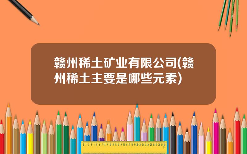 赣州稀土矿业有限公司(赣州稀土主要是哪些元素)