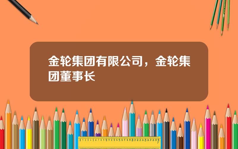 金轮集团有限公司，金轮集团董事长