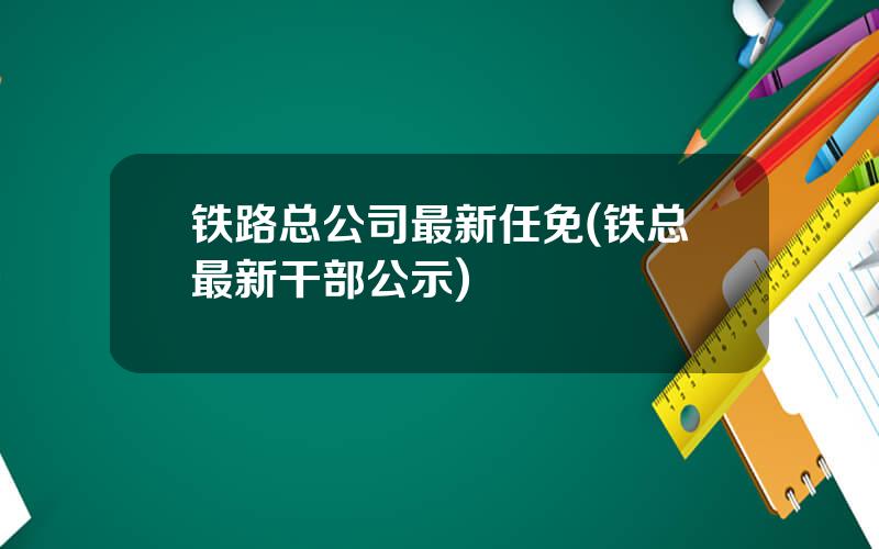 铁路总公司最新任免(铁总最新干部公示)
