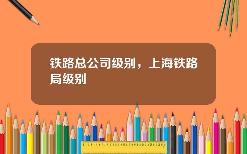 铁路总公司级别，上海铁路局级别