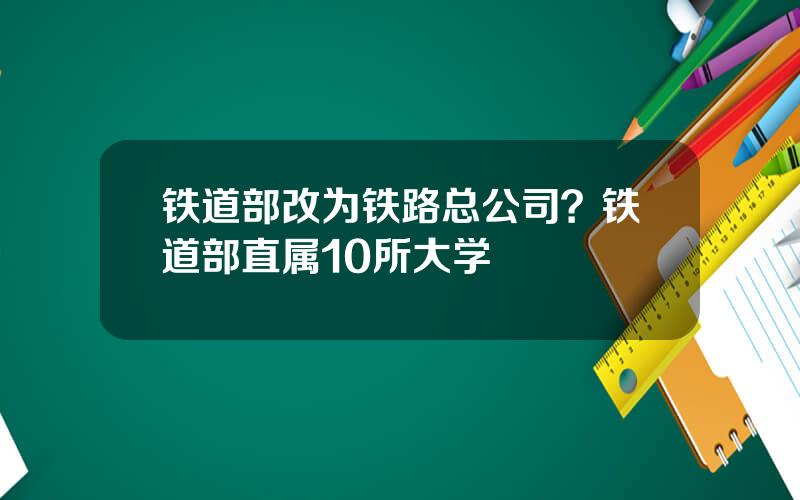 铁道部改为铁路总公司？铁道部直属10所大学