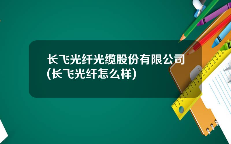 长飞光纤光缆股份有限公司(长飞光纤怎么样)