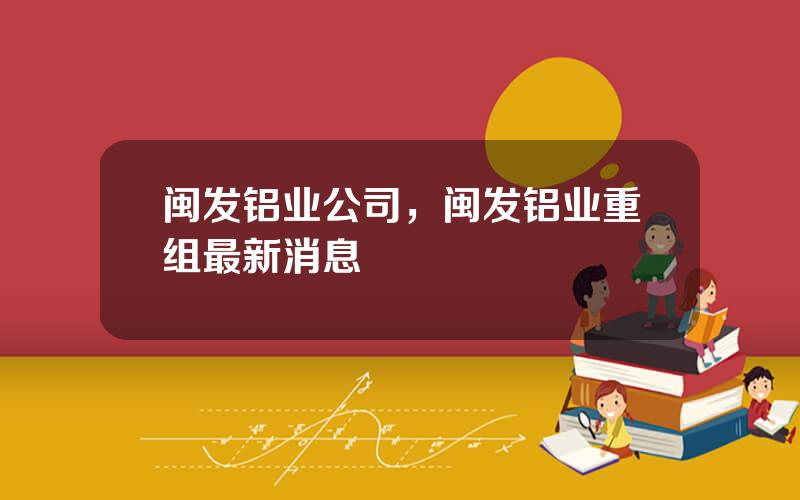 闽发铝业公司，闽发铝业重组最新消息