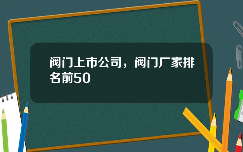阀门上市公司，阀门厂家排名前50